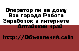 Оператор пк на дому - Все города Работа » Заработок в интернете   . Алтайский край